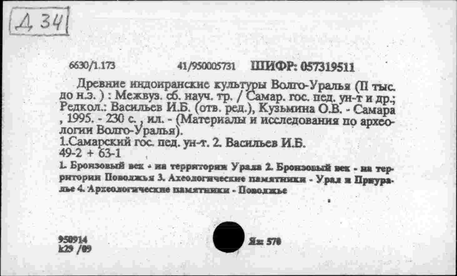 ﻿6630/1.173	41/950005731 ШИФР: 057319511
Древние индоиранские культуры Волго-Уралья (П тыс до нл. ) : Межвуз. сб. науч. тр. / Самар, гос пед. ун-т и др.; Редкол.: Васильев ИБ. (отв. ред.), Кузьмина ОБ. - Самара , 1995. - 230 с . ил. - (Материалы и исследования по археологии Волго-Уралья).
І.Самарский гос пед. ун-т. 2. Васильев ИБ. 49-2 + 63-1	,
L Бронзовый вех * на территория Урала 1 Бронзовый век • на территория Поволжья 3. Ахеологнческие памятники - Урал ■ Приуралье 4. Археологические памятники - Поволжье
>50914
к»/09
Ях 570